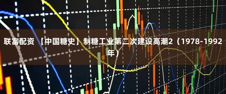 联富配资 【中国糖史】制糖工业第二次建设高潮2（1978-1992年）