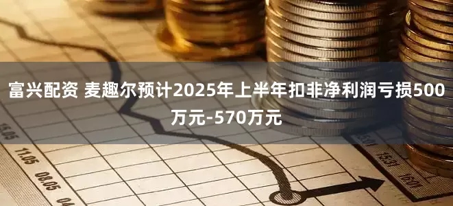 富兴配资 麦趣尔预计2025年上半年扣非净利润亏损500万元-570万元
