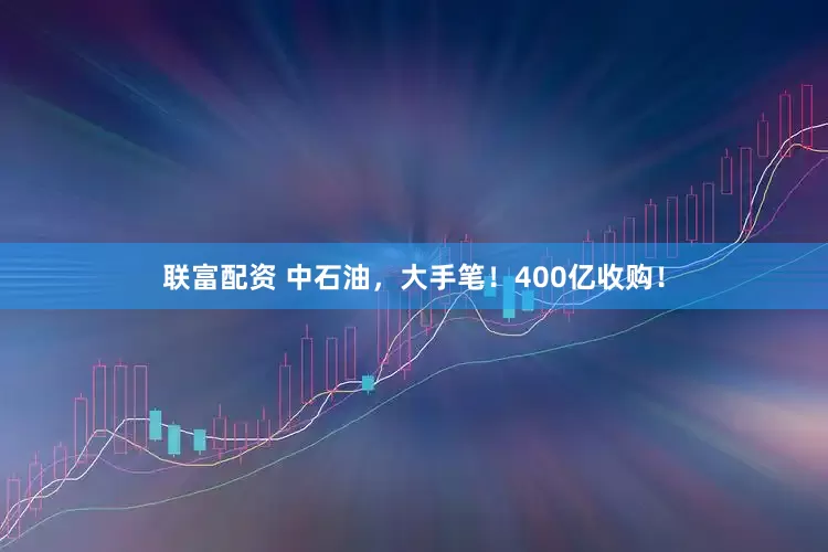 联富配资 中石油，大手笔！400亿收购！