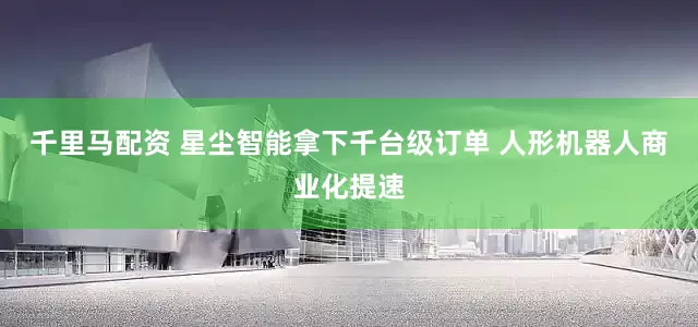 千里马配资 星尘智能拿下千台级订单 人形机器人商业化提速