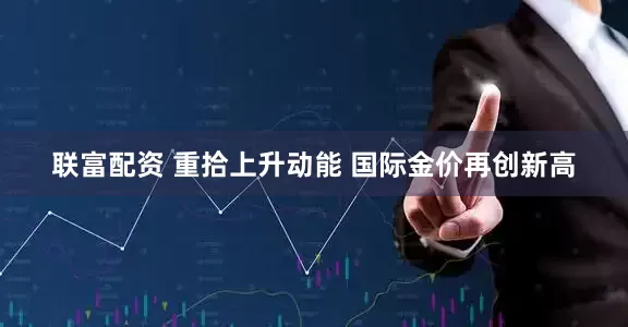 联富配资 重拾上升动能 国际金价再创新高