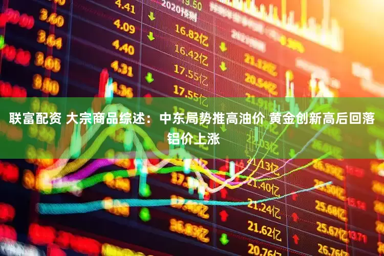 联富配资 大宗商品综述：中东局势推高油价 黄金创新高后回落 铝价上涨