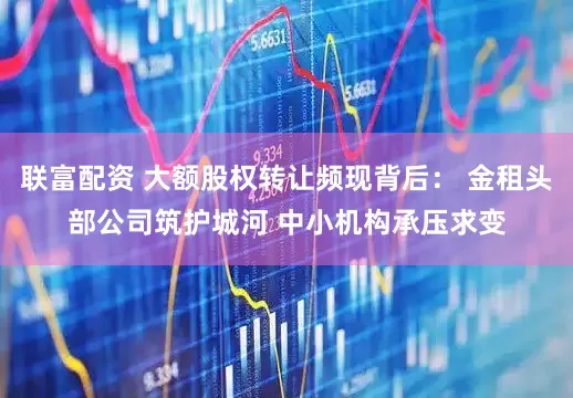 联富配资 大额股权转让频现背后： 金租头部公司筑护城河 中小机构承压求变