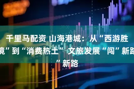 千里马配资 山海港城：从“西游胜境”到“消费热土” 文旅发展“闯”新路