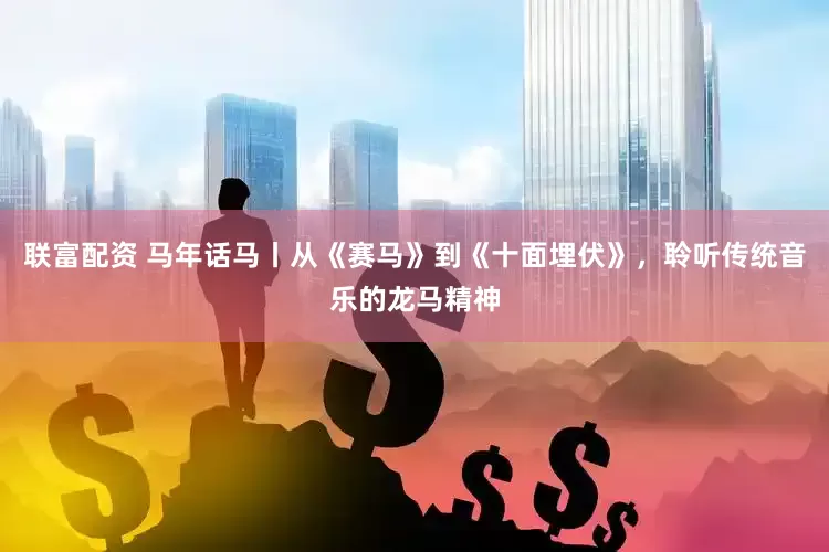 联富配资 马年话马丨从《赛马》到《十面埋伏》，聆听传统音乐的龙马精神