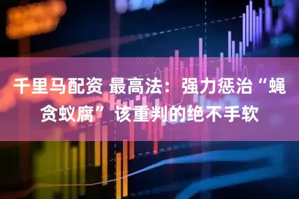 千里马配资 最高法：强力惩治“蝇贪蚁腐” 该重判的绝不手软