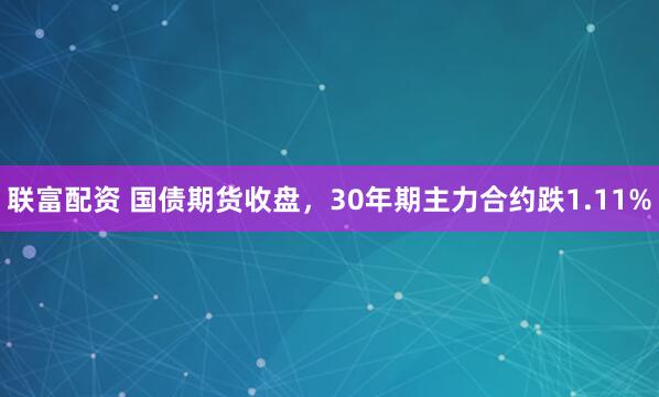 联富配资 国债期货收盘，30年期主力合约跌1.11%