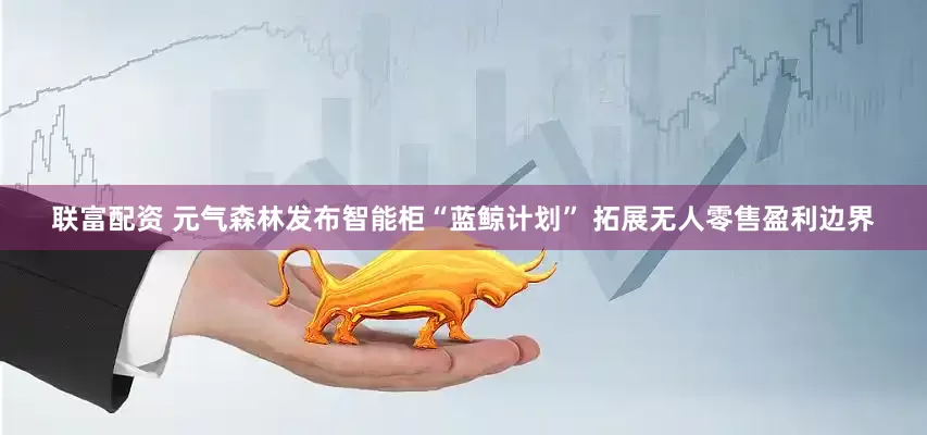 联富配资 元气森林发布智能柜“蓝鲸计划” 拓展无人零售盈利边界