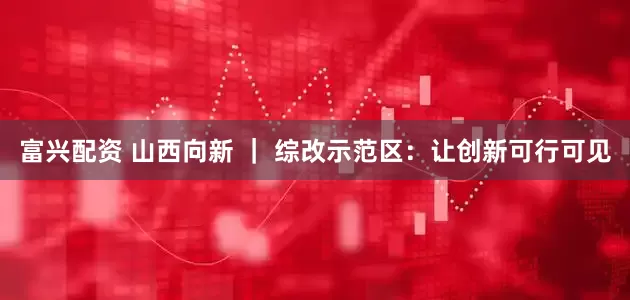 富兴配资 山西向新 ｜ 综改示范区：让创新可行可见