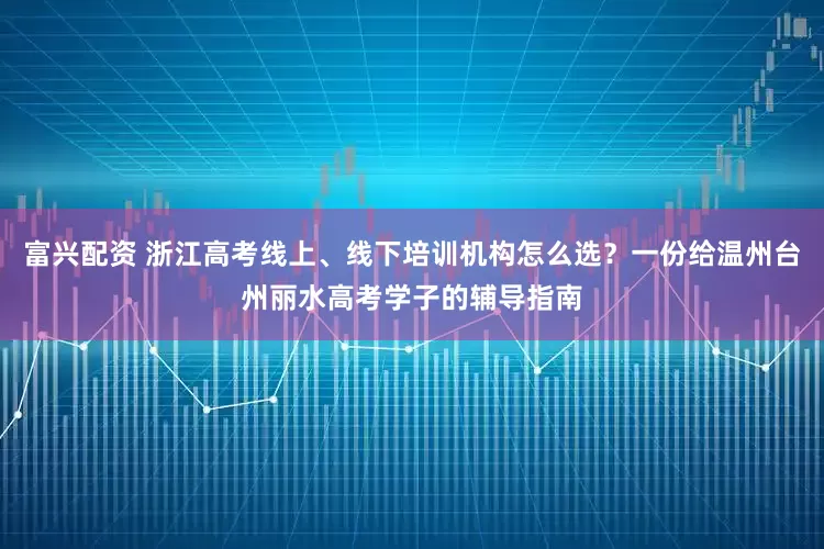 富兴配资 浙江高考线上、线下培训机构怎么选？一份给温州台州丽水高考学子的辅导指南