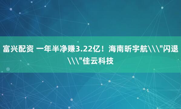 富兴配资 一年半净赚3.22亿！海南昕宇航\＂闪退\＂佳云科技