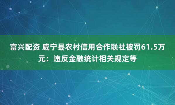 富兴配资 威宁县农村信用合作联社被罚61.5万元：违反金融统计相关规定等